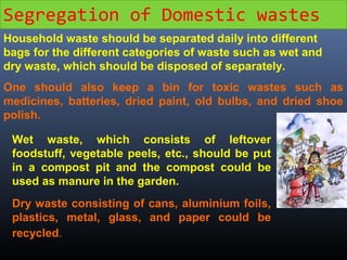 Segregation of Domestic wastes 
Household waste should be separated daily into different 
bags for the different categories of waste such as wet and 
dry waste, which should be disposed of separately. 
One should also keep a bin for toxic wastes such as 
medicines, batteries, dried paint, old bulbs, and dried shoe 
polish. 
Wet waste, which consists of leftover 
foodstuff, vegetable peels, etc., should be put 
in a compost pit and the compost could be 
used as manure in the garden. 
Dry waste consisting of cans, aluminium foils, 
plastics, metal, glass, and paper could be 
recycled. 
 