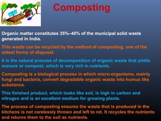 Composting 
Organic matter constitutes 35%–40% of the municipal solid waste 
generated in India. 
This waste can be recycled by the method of composting, one of the 
oldest forms of disposal. 
It is the natural process of decomposition of organic waste that yields 
manure or compost, which is very rich in nutrients. 
Composting is a biological process in which micro-organisms, mainly 
fungi and bacteria, convert degradable organic waste into humus like 
substance. 
This finished product, which looks like soil, is high in carbon and 
nitrogen and is an excellent medium for growing plants. 
The process of composting ensures the waste that is produced in the 
kitchens is not carelessly thrown and left to rot. It recycles the nutrients 
and returns them to the soil as nutrients. 
 