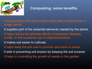 Composting: some benefits 
Compost allows the soil to retain more plant nutrients over a 
longer period. 
It supplies part of the essential elements needed by the plants. 
It helps reduce the adverse effects of excessive alkalinity, 
acidity, or the excessive use of chemical fertilizer. 
It makes soil easier to cultivate. 
It helps keep the soil cool in summer and warm in winter. 
It aids in preventing soil erosion by keeping the soil covered. 
It helps in controlling the growth of weeds in the garden. 
 