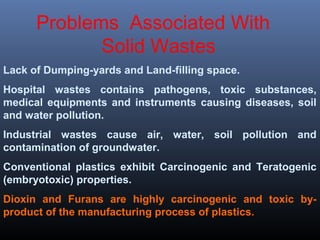 Problems Associated With 
Solid Wastes 
Lack of Dumping-yards and Land-filling space. 
Hospital wastes contains pathogens, toxic substances, 
medical equipments and instruments causing diseases, soil 
and water pollution. 
Industrial wastes cause air, water, soil pollution and 
contamination of groundwater. 
Conventional plastics exhibit Carcinogenic and Teratogenic 
(embryotoxic) properties. 
Dioxin and Furans are highly carcinogenic and toxic by-product 
of the manufacturing process of plastics. 
 