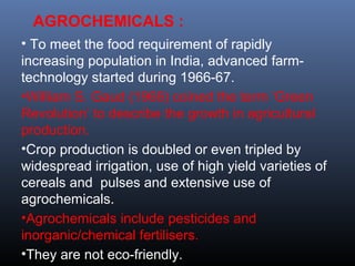 AGROCHEMICALS : 
• To meet the food requirement of rapidly 
increasing population in India, advanced farm-technology 
started during 1966-67. 
•William S. Gaud (1968) coined the term ‘Green 
Revolution’ to describe the growth in agricultural 
production. 
•Crop production is doubled or even tripled by 
widespread irrigation, use of high yield varieties of 
cereals and pulses and extensive use of 
agrochemicals. 
•Agrochemicals include pesticides and 
inorganic/chemical fertilisers. 
•They are not eco-friendly. 
 