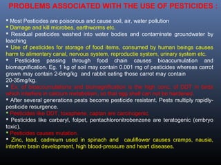 PROBLEMS ASSOCIATED WITH THE USE OF PESTICIDES : 
 Most Pesticides are poisonous and cause soil, air, water pollution 
 Damage and kill microbes, earthworms etc. 
 Residual pesticides washed into water bodies and contaminate groundwater by 
leaching 
 Use of pesticides for storage of food items, consumed by human beings causes 
harm to alimentary canal, nervous system, reproductie system, urinary system etc. 
 Pesticides passing through food chain causes bioaccumulation and 
biomagnification. Eg. 1 kg of soil may contain 0.001 mg of pesticides whereas carrot 
grown may contain 2-6mg/kg and rabbit eating those carrot may contain 
20-35mg/kg. 
 Ex. of bioaccumulationa and biomagnification is the high conc. of DDT in birds 
which interfere in calcium metabolism, so that egg shell can not be hardened. 
 After several generations pests become pesticide resistant. Pests multiply rapidly-pesticide 
resurgence. 
 Pesticides like DDT, toxaphene, captan are carcinogenic. 
 Pesticides like carbaryl, folpet, pentachloronitrobenzene are teratogenic (embryo 
toxic). 
 Pesticides causes mutation. 
 Zinc, lead, cadmium used in spinach and cauliflower causes cramps, nausia, 
interfere brain development, high blood-pressure and heart diseases. 
 