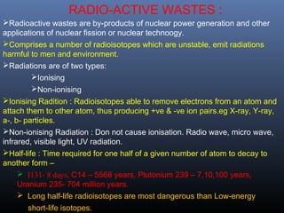 RADIO-ACTIVE WASTES : 
Radioactive wastes are by-products of nuclear power generation and other 
applications of nuclear fission or nuclear technoogy. 
Comprises a number of radioisotopes which are unstable, emit radiations 
harmful to men and environment. 
Radiations are of two types: 
Ionising 
Non-ionising 
Ionising Radition : Radioisotopes able to remove electrons from an atom and 
attach them to other atom, thus producing +ve & -ve ion pairs.eg X-ray, Y-ray, 
a-, b- particles. 
Non-ionising Radiation : Don not cause ionisation. Radio wave, micro wave, 
infrared, visible light, UV radiation. 
Half-life : Time required for one half of a given number of atom to decay to 
another form – 
 I131- 8 days, C14 – 5568 years, Plutonium 239 – 7,10,100 years, 
Uranium 235- 704 million years. 
 Long half-life radioisotopes are most dangerous than Low-energy 
short-life isotopes. 
 