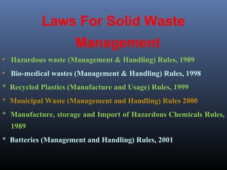 Laws For Solid Waste 
Management 
• Hazardous waste (Management & Handling) Rules, 1989 
• Bio-medical wastes (Management & Handling) Rules, 1998 
* Recycled Plastics (Manufacture and Usage) Rules, 1999 
* Municipal Waste (Management and Handling) Rules 2000 
* Manufacture, storage and Import of Hazardous Chemicals Rules, 
1989 
* Batteries (Management and Handling) Rules, 2001 
 