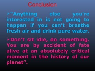 Conclusion 
“Anything else you’re 
interested in is not going to 
happen if you can’t breathe 
fresh air and drink pure water. 
Don’t sit idle, do something. 
You are by accident of fate 
alive at an absolutely critical 
moment in the history of our 
planet”. 
 