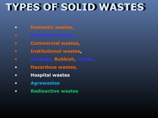 TTYYPPEESS OOFF SSOOLLIIDD WWAASSTTEESS 
• Domestic wastes, 
• Municipal wastes, 
• Commercial wastes, 
• Institutional wastes, 
• Garbage, Rubbish, Ashes, 
• Hazardous wastes, 
• Hospital wastes 
• Agrowastes 
• Radioactive wastes 
 