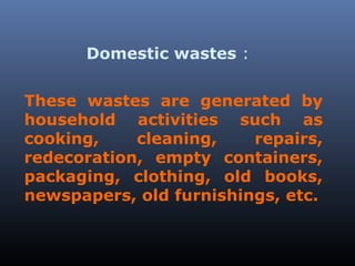 Domestic wastes : 
These wastes are generated by 
household activities such as 
cooking, cleaning, repairs, 
redecoration, empty containers, 
packaging, clothing, old books, 
newspapers, old furnishings, etc. 
 