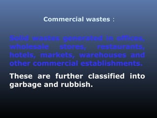 Commercial wastes : 
Solid wastes generated in offices, 
wholesale stores, restaurants, 
hotels, markets, warehouses and 
other commercial establishments. 
These are further classified into 
garbage and rubbish. 
 