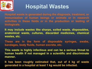 Hospital Wastes 
Hospital waste is generated during the diagnosis, treatment, or 
immunization of human beings or animals or in research 
activities in these fields or in the production or testing of 
biologicals. 
It may include wastes like sharps, soiled waste, disposables, 
anatomical waste, cultures, discarded medicines, chemical 
wastes, etc. 
These are in the form of disposable syringes, swabs, 
bandages, body fluids, human excreta, etc. 
This waste is highly infectious and can be a serious threat to 
human health if not managed in a scientific and discriminate 
manner. 
It has been roughly estimated that, out of 4 kg of waste 
generated in a hospital at least 1 kg would be infected. 
 
