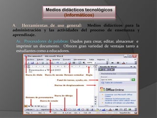 Medios didácticos tecnológicos(Informáticos)A.  Herramientas de uso general:  Medios didácticos para la administración y las actividades del proceso de enseñanza y aprendizaje.   A1.  Procesadores de palabras: Usadospara crear, editar, almacenar  e imprimir un documento.  Ofrecen gran variedad de ventajas tanto a estudiantes como a educadores.