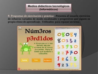 Medios didácticos tecnológicos(Informáticos)B. Programas de ejercitación y práctica:  Presenta al usuario ejercicios de refuerzo variados de modo escalonado y progresivos que siguen su propio ritmo de aprendizaje.  Utilizados  para repasar un tema.
