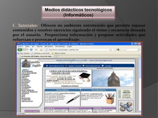 Medios didácticos tecnológicos(Informáticos)C. Tutoriales:  Ofrecen un ambiente entretenido que permite repasar contenidos y resolver ejercicios siguiendo el ritmo y secuencia deseada por el usuario.  Proporciona información y propone actividades que refuerzan o provocan el aprendizaje.