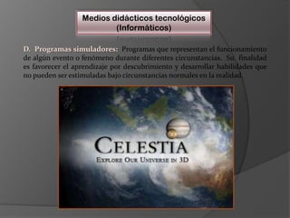 Medios didácticos tecnológicos(Informáticos)D.  Programas simuladores:Programas que representan el funcionamiento de algún evento o fenómeno durante diferentes circunstancias.  Su  finalidad es favorecer el aprendizaje por descubrimiento y desarrollar habilidades que no pueden ser estimuladas bajo circunstancias normales en la realidad.