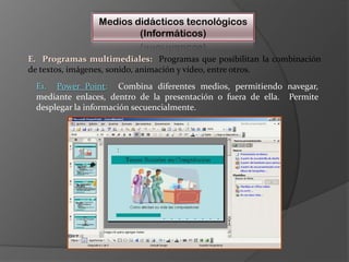 Medios didácticos tecnológicos(Informáticos)E.  Programas multimediales:Programas que posibilitan la combinación de textos, imágenes, sonido, animación y vídeo, entre otros.  E1.  Power Point:Combina diferentes medios, permitiendo navegar, mediante enlaces, dentro de la presentación o fuera de ella.  Permite desplegar la información secuencialmente.