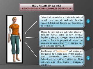 SEGURIDAD EN LA WEBRECOMENDACIONES A PADRES DE FAMILIAColocar el ordenador a la vista de todo el mundo, en una dependencia familiar (salón, biblioteca) distinta del dormitorio de los niños.1Hacer de Internet una actividad abierta y familiar, hablar sobre el uso, normas legales y riesgos, navegar juntos (sobre todo con los más pequeños), saber con quienes se comunican y el tiempo que dedican a esa actividad.2Configurar el “SafeSearch” del motor de búsqueda de Google para evitar páginas con contenido sexual explícito. Seleccionar la opción “Utilizar el filtro estricto”; este filtra textos e imágenes explícitos.3