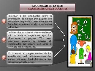 SEGURIDAD EN LA WEBRECOMENDACIONES A DOCENTESInformar a los estudiantes sobre la prohibición de navegar por páginas con contenido inapropiado para menores en las salas de informática de la institución educativa.1Indicar a los estudiantes que eviten hacer clic en enlaces sospechosos que los direccionan a páginas Web con amenazas, capaces de infectar el computador del usuario con virus o software malintencionado.  2Estar atento al comportamiento de los estudiantes cuando utilicen redes sociales en Internet, con el fin de detectar y evitar situaciones de ciberacoso.3