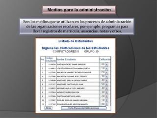 Medios para la administraciónSon los medios que se utilizan en los procesos de administración de las organizaciones escolares, por ejemplo: programas para llevar registros de matrícula, ausencias, notas y otros.