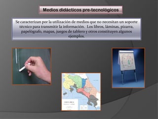 Medios didácticos pre-tecnológicosSe caracterizan por la utilización de medios que no necesitan un soporte técnico para transmitir la información.  Los libros, láminas, pizarra, papelógrafo, mapas, juegos de tablero y otros constituyen algunos ejemplos.