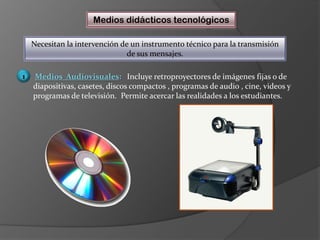 Medios didácticos tecnológicosNecesitan la intervención de un instrumento técnico para la transmisión de sus mensajes.Medios  Audiovisuales:   Incluye retroproyectores de imágenes fijas o de diapositivas, casetes, discos compactos , programas de audio , cine, videos y programas de televisión.  Permite acercar las realidades a los estudiantes.1