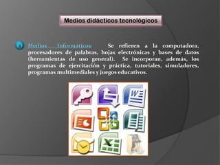Medios didácticos tecnológicosMedios  Informáticos:   Se refieren a la computadora, procesadores de palabras, hojas electrónicas y bases de datos (herramientas de uso general).  Se incorporan, además, los programas de ejercitación y práctica, tutoriales, simuladores, programas multimediales y juegos educativos.  2