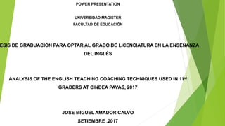 POWER PRESENTATION
UNIVERSIDAD MAGISTER
FACULTAD DE EDUCACIÓN
ESIS DE GRADUACIÓN PARA OPTAR AL GRADO DE LICENCIATURA EN LA ENSEÑANZA
DEL INGLÉS
ANALYSIS OF THE ENGLISH TEACHING COACHING TECHNIQUES USED IN 11st
GRADERS AT CINDEA PAVAS, 2017
JOSE MIGUEL AMADOR CALVO
SETIEMBRE ,2017
 