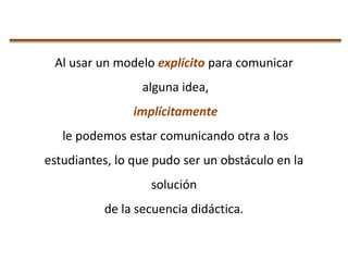 Al usar un modelo explícito para comunicar
alguna idea,
implícitamente
le podemos estar comunicando otra a los
estudiantes, lo que pudo ser un obstáculo en la
solución
de la secuencia didáctica.

 