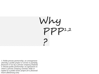 Why
                                                     PPP 1,2


                                                     ?
1: Public-private partnership, an arrangement
whereby a public project or service is partially
financed or run by a private company (Oxford)
2: Private-public partnership: an agreement in
which a private company commits skills or
capital to a public-sector project for a financial
return (Dictionary.com)
 