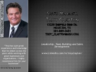 Troy Clayton Sale Manager
“Troy has such great
experience and knowledge
that he obtain across the
years while working with
great businesses and
organizations. I highly
recommend him for your
businesses”
Kal Elsehsah
Online Marketing Specialist

Leadership, Team Building and Sales
Development
www.Linkedin.com/in/troyclayton/

 
