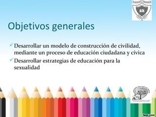 Objetivos generales
Desarrollar un modelo de construcción de civilidad,
mediante un proceso de educación ciudadana y cívica
Desarrollar estrategias de educación para la
sexualidad
 