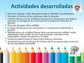 Actividades desarrolladas
 Dirección de grupo sobre disrupción donde se identificó la problemática
 Discusión al interior de las comisiones sobre la situación
 Creación del proyecto de civilidad al interior de la sede las latas que luego se
convierte en el programa de convivencia de la Institución Educativa de
Bayunca
 Dirección de grupo sobre civilidad
 Construcción de pactos de convivencia y/ o compromisos individuales o
grupales
 Multiplicadores de civilidad (formar lideres promotores de civilidad: recibir
información teórico sobre el trato hacia los demás, actitudes civiles
responsables, respeto a la persona y al medio.
 Escuela de padres donde se ilustra sobre deberes y derechos
 Socializaciones con estudiantes de la básica donde se expone sobre el ejercicio
de una sexualidad responsable
 