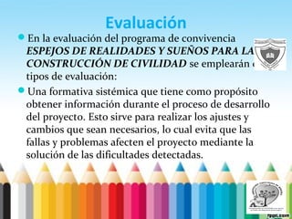 Evaluación
En la evaluación del programa de convivencia
ESPEJOS DE REALIDADES Y SUEÑOS PARA LA
CONSTRUCCIÓN DE CIVILIDAD se emplearán dos
tipos de evaluación:
Una formativa sistémica que tiene como propósito
obtener información durante el proceso de desarrollo
del proyecto. Esto sirve para realizar los ajustes y
cambios que sean necesarios, lo cual evita que las
fallas y problemas afecten el proyecto mediante la
solución de las dificultades detectadas.
 