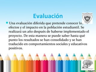 Evaluación
Una evaluación diferida que pretende conocer los
efectos y el impacto en la población estudiantil. Se
realizará un año después de haberse implementado el
proyecto. De esta manera se puede saber hasta qué
punto los resultados se han consolidado y se han
traducido en comportamientos sociales y educativos
positivos.
 