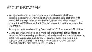 ABOUT INSTAGRAM
• Instagram stands out among various social media platforms.
Instagram is a photo and video-sharing social media platform with
over 1 billion registered users. Kevin Systrom and Mike Krieger
created it in 2010 and called it ‘Burbn' when it was first released for
the iPhone.
• Instagram was purchased by Facebook in 2012 for around $1 billion.
• Users use this service to post material and control digital filters on
other social networking platforms, primarily to share everyday events,
celebrate major accomplishments, connect with relatives, build
support communities, and meet individuals who bestow their
content, whether it's tales, feeds, or notes.
 