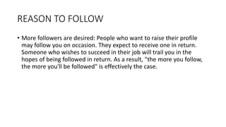 REASON TO FOLLOW
• More followers are desired: People who want to raise their profile
may follow you on occasion. They expect to receive one in return.
Someone who wishes to succeed in their job will trail you in the
hopes of being followed in return. As a result, "the more you follow,
the more you'll be followed" is effectively the case.
 