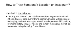 How to Track Someone's Location on Instagram?
• Method 1: Use mSpy app
• This app was created specially for eavesdropping on Android and
iPhone devices. Calls, current GPS position, images, videos, instant
messaging, and text messages, as well as calls, current GPS position,
browsing history, images, videos, and instant messaging, may all be
monitored using the mSpy Control Panel.
 