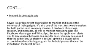 CONT…..
• Method 2: Use Spyzie app
Spyzie is a program that allows users to monitor and inspect the
contents of their gadgets. It's also one of the most trustworthy options
for both parents and company owners. It can trace phone logs,
location, and messages, as well as monitor messaging apps like
Facebook Messenger and WhatsApp. Because the application alerts
you to any unusual behavior on a regular basis, you may be assured
that the gadget you've chosen is secure. Spyzie is a plugin-based
account-based monitoring program for Android phones that can be
installed on the target device.
 