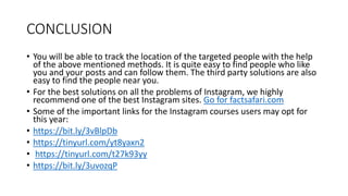 CONCLUSION
• You will be able to track the location of the targeted people with the help
of the above mentioned methods. It is quite easy to find people who like
you and your posts and can follow them. The third party solutions are also
easy to find the people near you.
• For the best solutions on all the problems of Instagram, we highly
recommend one of the best Instagram sites. Go for factsafari.com
• Some of the important links for the Instagram courses users may opt for
this year:
• https://bit.ly/3vBlpDb
• https://tinyurl.com/yt8yaxn2
• https://tinyurl.com/t27k93yy
• https://bit.ly/3uvozqP
 