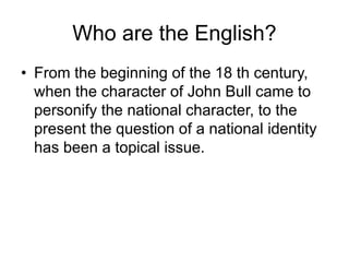 Who are the English?
• From the beginning of the 18 th century,
when the character of John Bull came to
personify the national character, to the
present the question of a national identity
has been a topical issue.
 