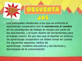 Los principales obstáculos a los que se enfrenta el
aprendizaje cooperativo son la resistencia al cambio
en los paradigmas de trabajo en equipo por parte de
los estudiantes, y el buen diseño de herramientas para
el trabajo mismo. Es por eso que al diseñar un entorno
de aprendizaje cooperativo se deben tomar en cuenta
los siguientes aspectos: estilos de
aprendizaje, modelos educativos y las técnicas y
tecnologías de la comunicación.
 