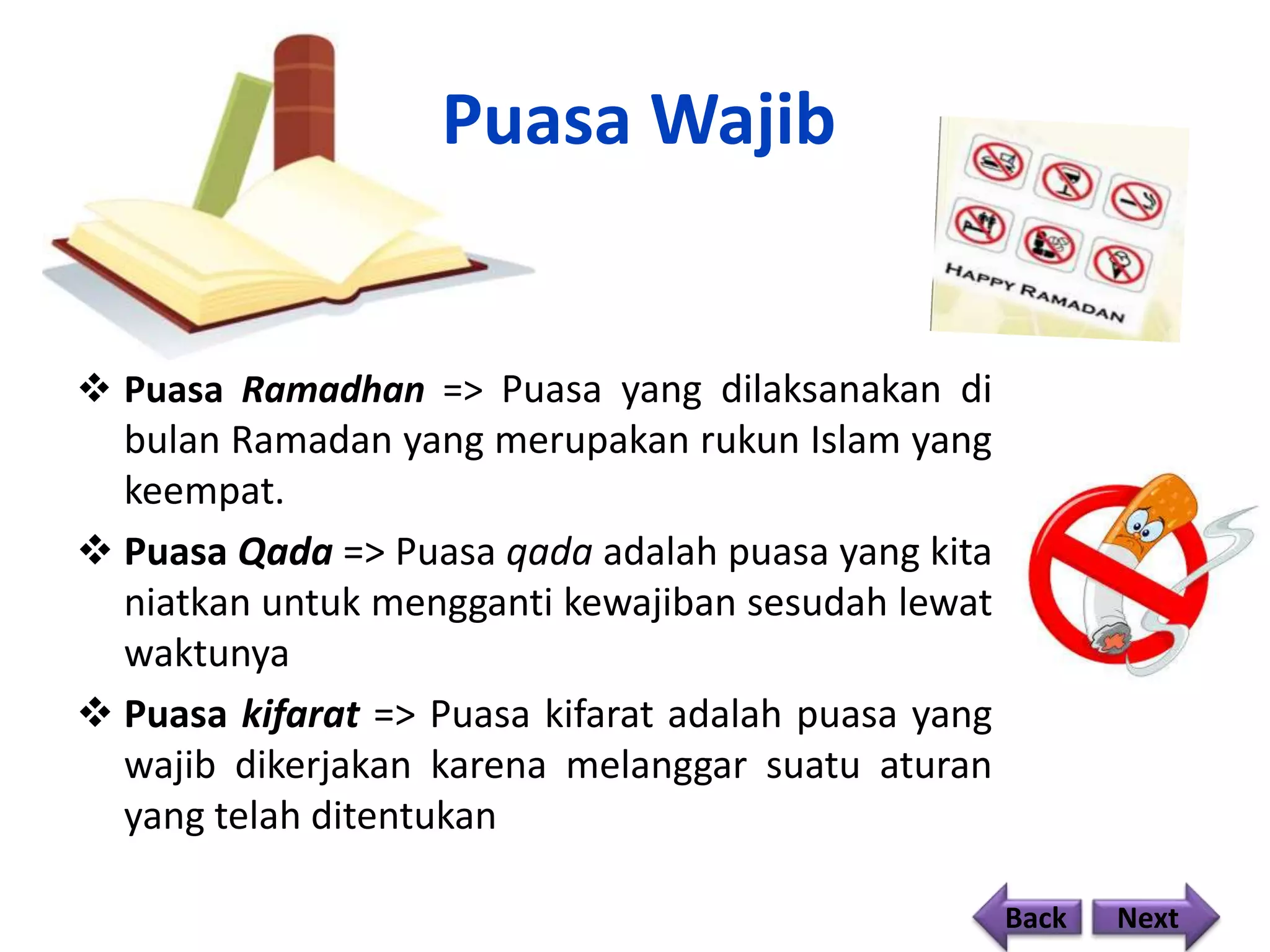 Puasa Wajib
 Puasa Ramadhan => Puasa yang dilaksanakan di
bulan Ramadan yang merupakan rukun Islam yang
keempat.
 Puasa Qada => Puasa qada adalah puasa yang kita
niatkan untuk mengganti kewajiban sesudah lewat
waktunya
 Puasa kifarat => Puasa kifarat adalah puasa yang
wajib dikerjakan karena melanggar suatu aturan
yang telah ditentukan
Back Next
 