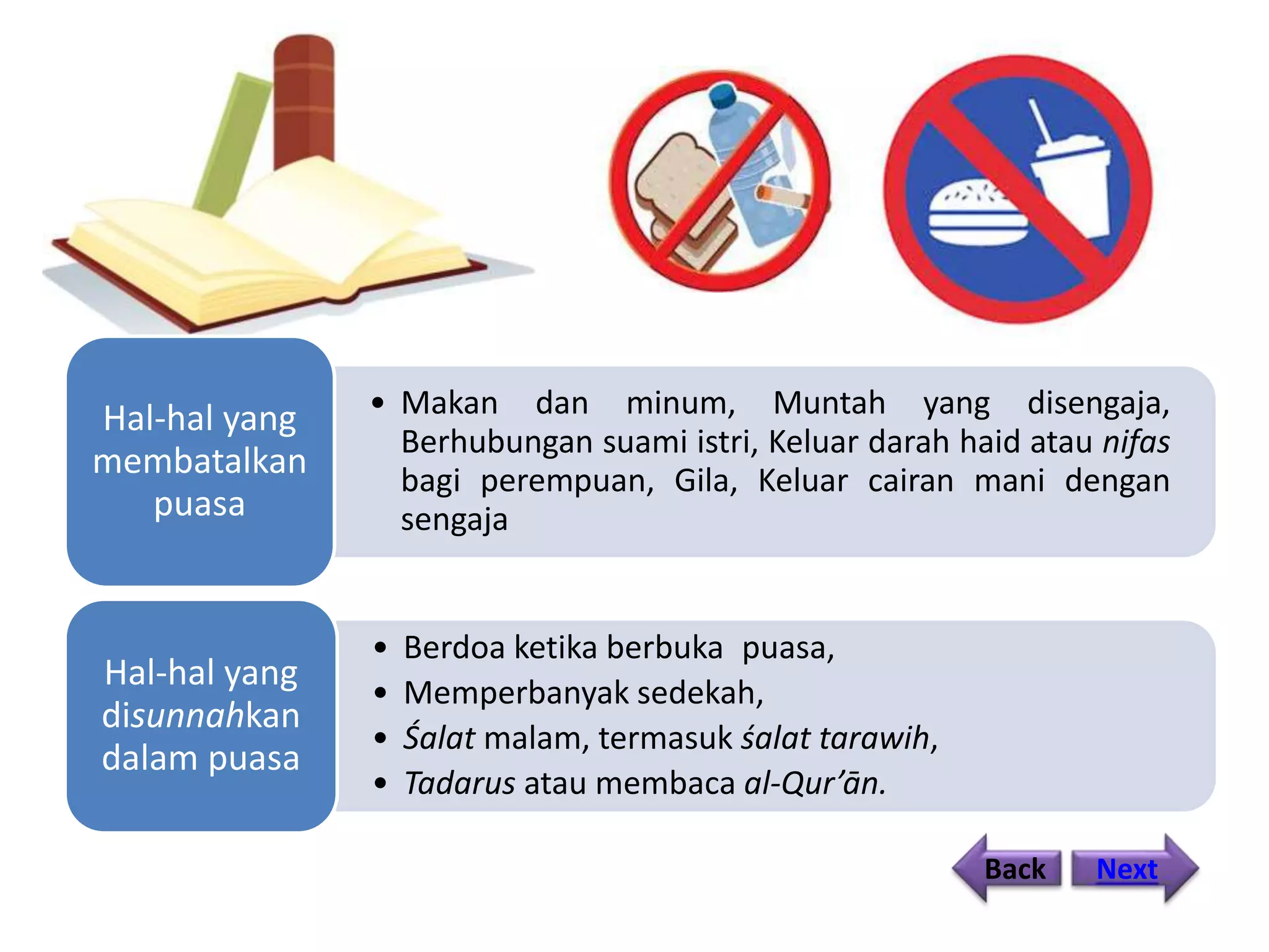 • Makan dan minum, Muntah yang disengaja,
Berhubungan suami istri, Keluar darah haid atau nifas
bagi perempuan, Gila, Keluar cairan mani dengan
sengaja
Hal-hal yang
membatalkan
puasa
• Berdoa ketika berbuka puasa,
• Memperbanyak sedekah,
• Śalat malam, termasuk śalat tarawih,
• Tadarus atau membaca al-Qur’ān.
Hal-hal yang
disunnahkan
dalam puasa
Back Next
 