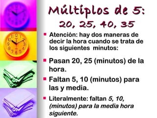 Múltiplos de 5:
       20, 25, 40, 35
   Atención: hay dos maneras de
    decir la hora cuando se trata de
    los siguientes minutos:
   Pasan 20, 25 (minutos) de la
    hora.
   Faltan 5, 10 (minutos) para
    las y media.
   Literalmente: faltan 5, 10,
    (minutos) para la media hora
    siguiente.
 