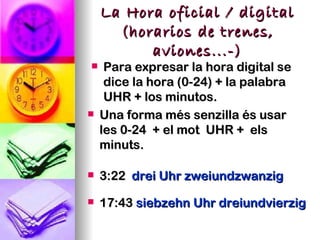 La Hora oficial / digital
      (horarios de trenes,
          aviones...-)
    Para expresar la hora digital se
     dice la hora (0-24) + la palabra
     UHR + los minutos.
   Una forma més senzilla és usar
    les 0-24 + el mot UHR + els
    minuts.

   3:22 drei Uhr zweiundzwanzig

   17:43 siebzehn Uhr dreiundvierzig
 