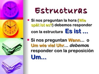 Estructuras
   Si nos preguntan la hora (Wie
    spät ist es?) debemos responder
    con la estructura   Es ist ...
   Si nos preguntan Wann... o
    Um wie viel Uhr... debemos
    responder con la preposición
    Um...
 