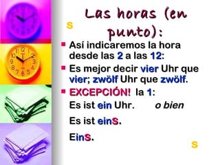 Las horas (en
    s
         punto):
   Así indicaremos la hora
    desde las 2 a las 12:
   Es mejor decir vier Uhr que
    vier; zwölf Uhr que zwölf.
   EXCEPCIÓN! la 1:
    Es ist ein Uhr.    o bien
    Es ist eins.
    Eins.
                             s
 