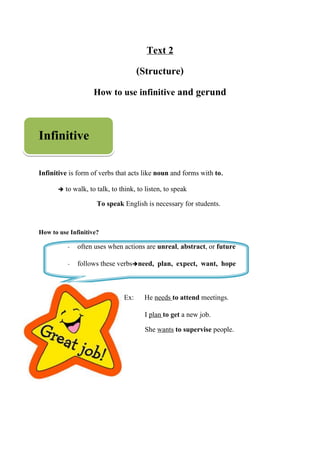 Text 2
(Structure)
How to use infinitive and gerund
Infinitive
Infinitive is form of verbs that acts like noun and forms with to.
 to walk, to talk, to think, to listen, to speak
To speak English is necessary for students.
How to use Infinitive?
- often uses when actions are unreal, abstract, or future
- follows these verbsneed, plan, expect, want, hope
Ex: He needs to attend meetings.
I plan to get a new job.
She wants to supervise people.
 