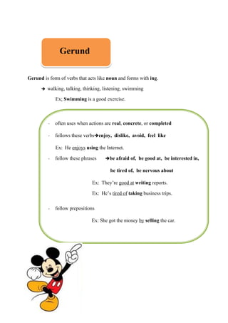 Gerund
Gerund is form of verbs that acts like noun and forms with ing.
 walking, talking, thinking, listening, swimming
Ex: Swimming is a good exercise.
- often uses when actions are real, concrete, or completed
- follows these verbsenjoy, dislike, avoid, feel like
Ex: He enjoys using the Internet.
- follow these phrases be afraid of, be good at, be interested in,
be tired of, be nervous about
Ex: They’re good at writing reports.
Ex: He’s tired of taking business trips.
- follow prepositions
Ex: She got the money by selling the car.
 