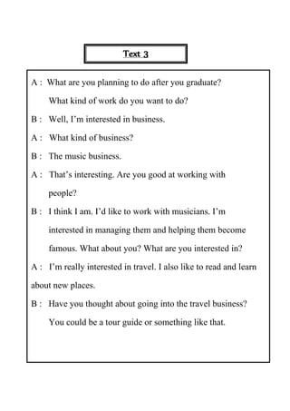 Practice 1 (Activity 1)
(Alphabet)
- Separate in two groups.
- Teacher show picture of the vocabulary in powerpoint.
- The first student in each group runs to select the first alphabet of that vocabulary and
put it down on a frame, then run back to the second student and touch his/her hand and
he/she run to select the second alphabet.
- Do like this until it become a completed vocabulary.
The group put down the correct vocabulary firstly will get one point and the group put down
the incorrect vocabulary will lose one point to another group.
Practice 1 (Activity 1)
(Who am I?)
Text 3
A : What are you planning to do after you graduate?
What kind of work do you want to do?
B : Well, I’m interested in business.
A : What kind of business?
B : The music business.
A : That’s interesting. Are you good at working with
people?
B : I think I am. I’d like to work with musicians. I’m
interested in managing them and helping them become
famous. What about you? What are you interested in?
A : I’m really interested in travel. I also like to read and learn
about new places.
B : Have you thought about going into the travel business?
You could be a tour guide or something like that.
 
