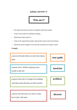 director
Activity 1 (practice 1)
- Get in pair and come to get the vocabulary cards from teacher.
- Listen to the sound of vocabulary meaning.
- Think about what word it is.
- Listen to the signal from teacher, then put the correct word on the board.
- Check the answer together, if you answer correctly you will get 1 point.
Example:
someone who is skilled in playing music,
usually as their job
a person whose job is to design new buildings architect
and make certain that they are built correctly
a person who tells actors in a movie or play
how to play their parts.
Who am I?
a person who leads others on a short trip round a
place
tour guide
musician
 