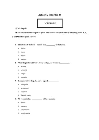 Activity 2 (practice 2)
-Work in pair.
- Read the questions on power point and answer the questions by choosing label A, B,
C or D to show your answer.
1. I like to teach students. I want to be a __________ in the future.
a. doctor
b. nurse
c. police
d. teacher
2. After she graduated from Science College, she became a __________.
a. actress
b. scientist
c. singer
d. musician
3. John enjoys traveling. He can be a good ____________.
a. tour guide
b. accountant
c. engineer
d. football player
4. My reason to be a ____________ is I love animals.
a. police
b. manager
c. veterinarian
d. psychologist
Quiz game
 